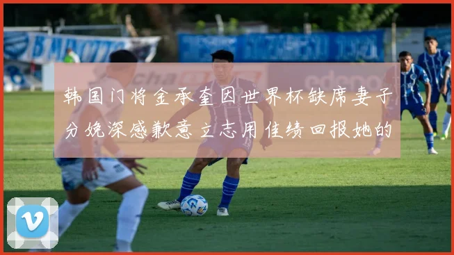 韩国门将金承奎因世界杯缺席妻子分娩深感歉意立志用佳绩回报她的支持
