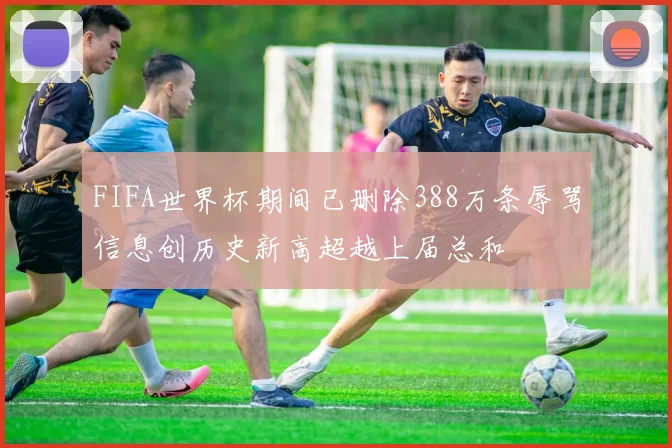 FIFA世界杯期间已删除388万条辱骂信息创历史新高超越上届总和