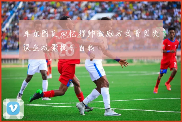 库尔图瓦回忆穆帅激励方式曾因失误坐板凳提升自我