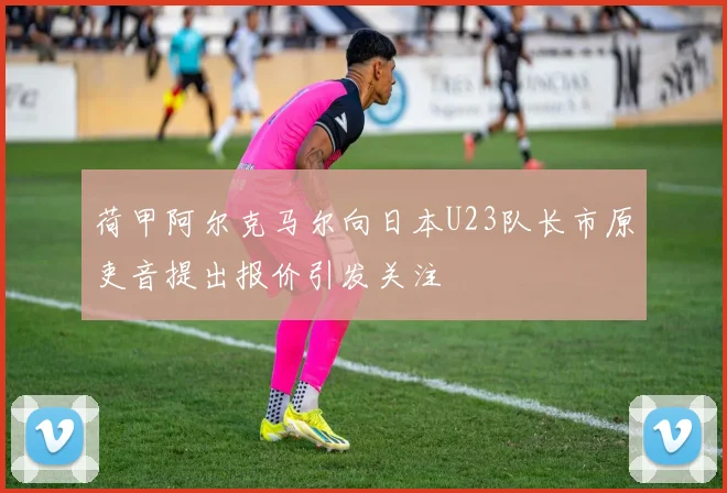 荷甲阿尔克马尔向日本U23队长市原吏音提出报价引发关注