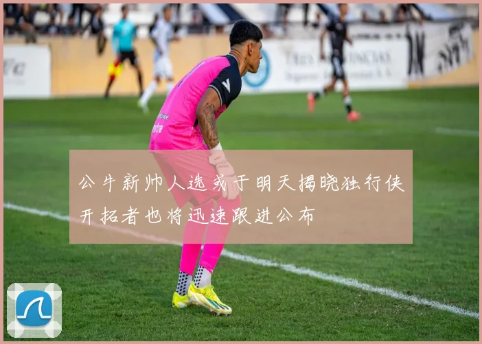 公牛新帅人选或于明天揭晓独行侠开拓者也将迅速跟进公布