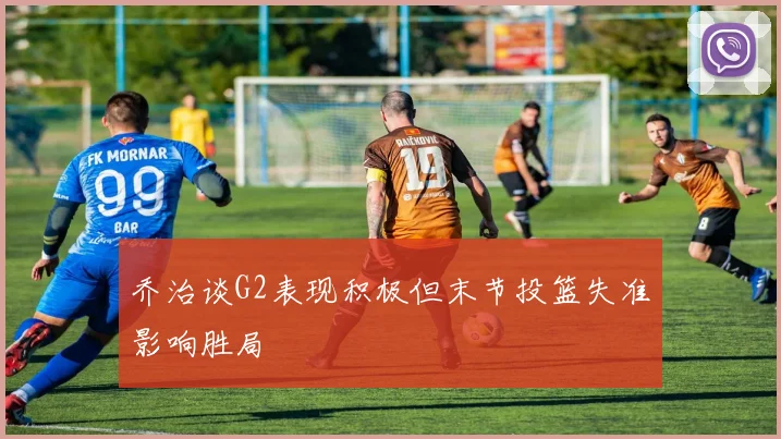 乔治谈G2表现积极但末节投篮失准影响胜局