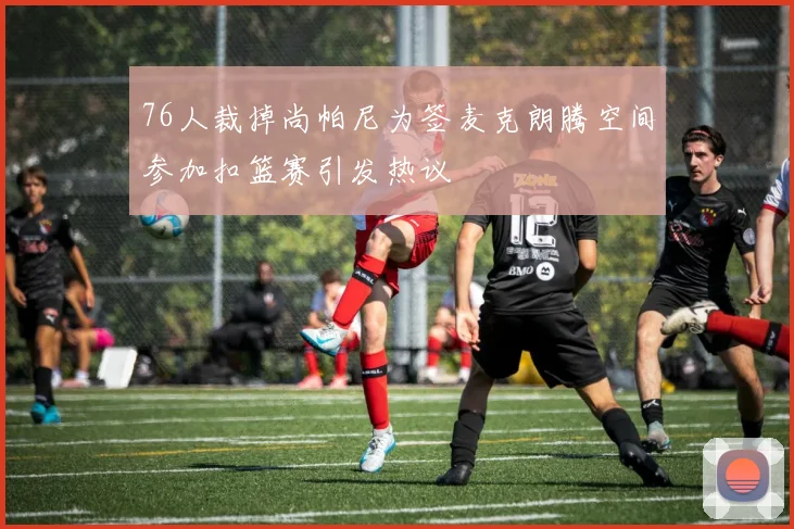 76人裁掉尚帕尼为签麦克朗腾空间参加扣篮赛引发热议