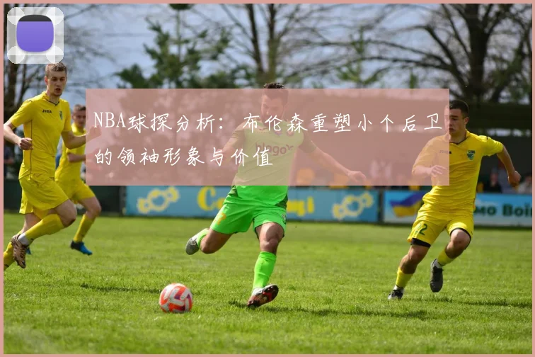 NBA球探分析：布伦森重塑小个后卫的领袖形象与价值