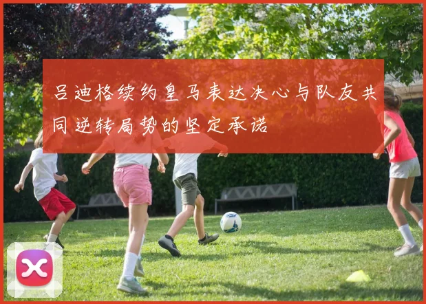 吕迪格续约皇马表达决心与队友共同逆转局势的坚定承诺