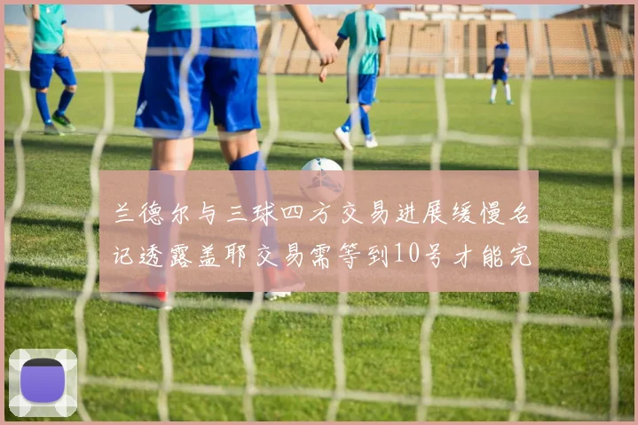 兰德尔与三球四方交易进展缓慢名记透露盖耶交易需等到10号才能完成