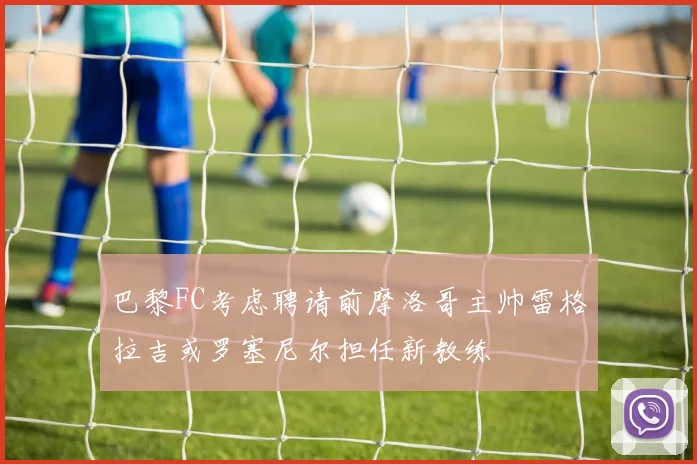 巴黎FC考虑聘请前摩洛哥主帅雷格拉吉或罗塞尼尔担任新教练