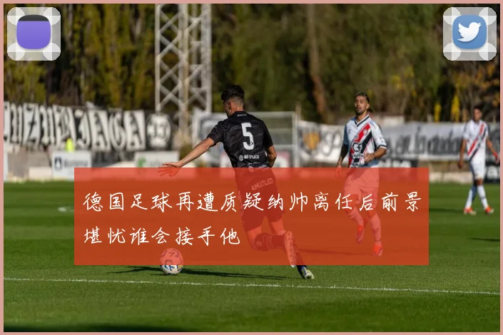 德国足球再遭质疑纳帅离任后前景堪忧谁会接手他
