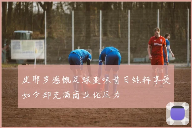 皮耶罗感慨足球变味昔日纯粹享受如今却充满商业化压力