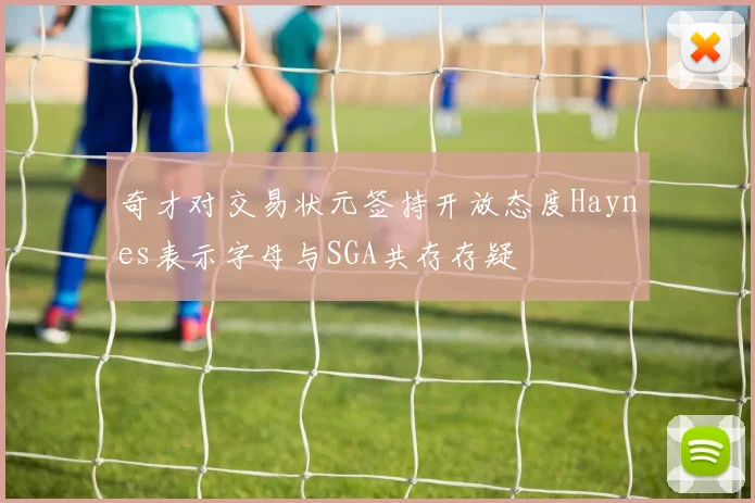 奇才对交易状元签持开放态度Haynes表示字母与SGA共存存疑