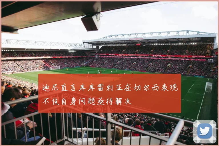 迪尼直言库库雷利亚在切尔西表现不佳自身问题亟待解决