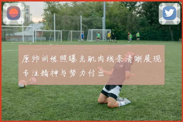 原帅训练照曝光肌肉线条清晰展现专注精神与努力付出