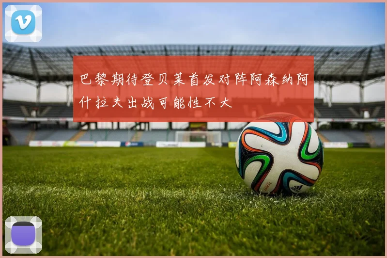巴黎期待登贝莱首发对阵阿森纳阿什拉夫出战可能性不大