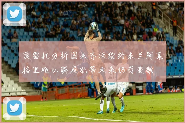 莫雷托分析国米齐沃续约米兰阿莱格里难以解雇孔蒂未来仍存变数