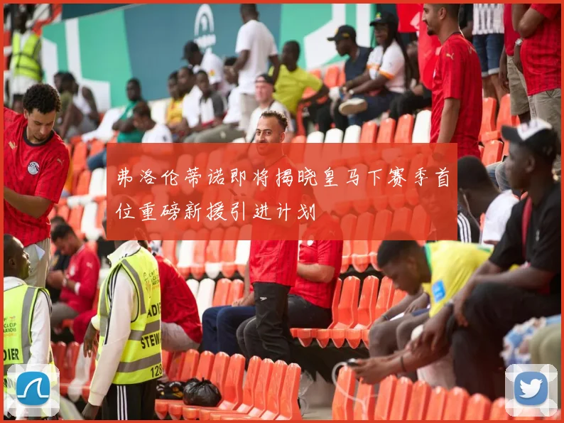 弗洛伦蒂诺即将揭晓皇马下赛季首位重磅新援引进计划