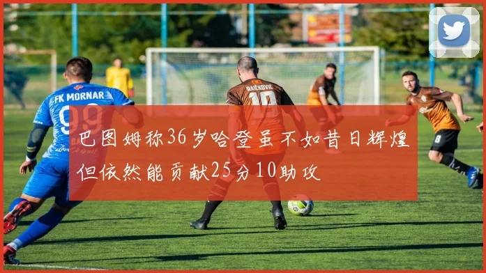 巴图姆称36岁哈登虽不如昔日辉煌但依然能贡献25分10助攻
