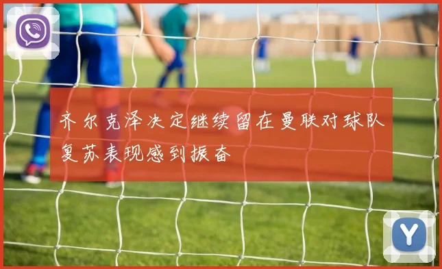 齐尔克泽决定继续留在曼联对球队复苏表现感到振奋