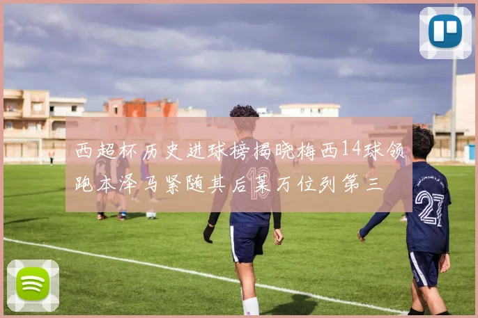 西超杯历史进球榜揭晓梅西14球领跑本泽马紧随其后莱万位列第三
